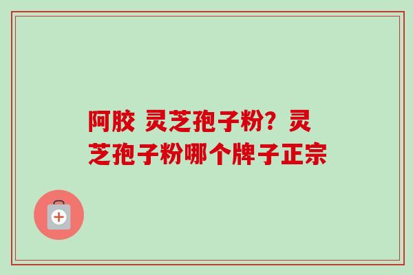 阿胶 灵芝孢子粉？灵芝孢子粉哪个牌子正宗