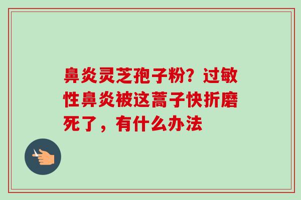 灵芝孢子粉?性被这蒿子快折磨死了,有什么办法 灵芝孢子粉?性被这蒿子快折磨死了,有什么办法
