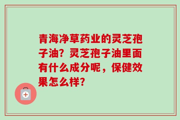 青海净草药业的灵芝孢子油?灵芝孢子油里面有什么成分呢,保健效果怎么样? 青海净草药业的灵芝孢子油?灵芝孢子油里面有什么成分呢,保健效果怎么样?
