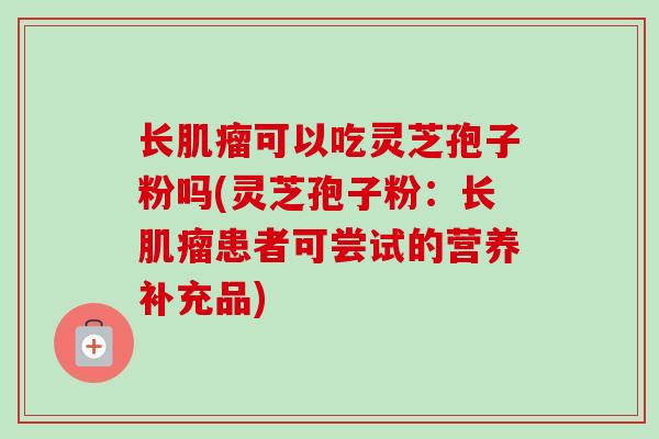 长可以吃灵芝孢子粉吗(灵芝孢子粉:长患者可尝试的营养补充品) 长可以吃灵芝孢子粉吗(灵芝孢子粉:长患者可尝试的营养补充品)