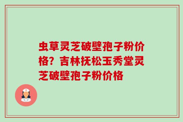 虫草灵芝破壁孢子粉价格?吉林抚松玉秀堂灵芝破壁孢子粉价格 虫草灵芝破壁孢子粉价格?吉林抚松玉秀堂灵芝破壁孢子粉价格