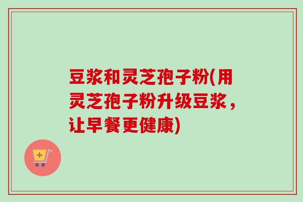 豆浆和灵芝孢子粉(用灵芝孢子粉升级豆浆,让早餐更健康) 豆浆和灵芝孢子粉(用灵芝孢子粉升级豆浆,让早餐更健康)