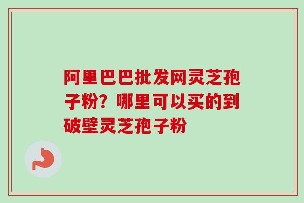 阿里巴巴批发网灵芝孢子粉?哪里可以买的到破壁灵芝孢子粉 阿里巴巴批发网灵芝孢子粉?哪里可以买的到破壁灵芝孢子粉
