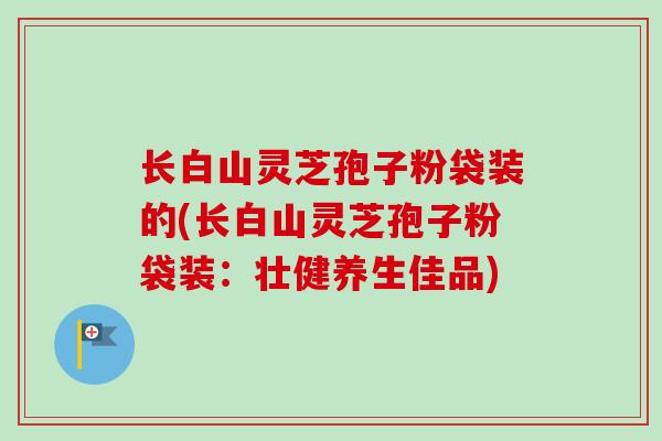 长白山灵芝孢子粉袋装的(长白山灵芝孢子粉袋装:壮健养生佳品) 长白山灵芝孢子粉袋装的(长白山灵芝孢子粉袋装:壮健养生佳品)