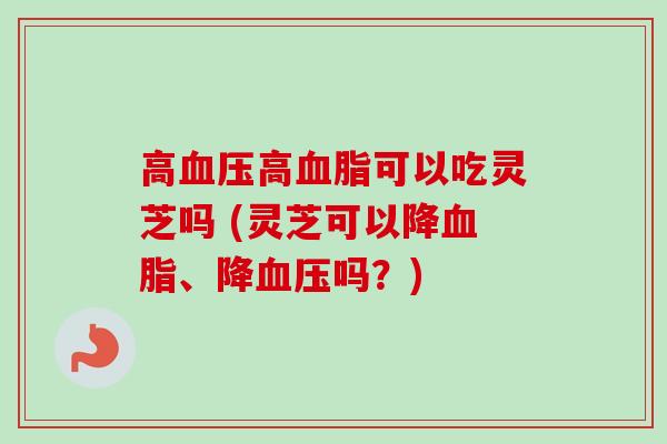 高高可以吃灵芝吗 (灵芝可以降、降吗?) 高高可以吃灵芝吗 (灵芝可以降、降吗?)