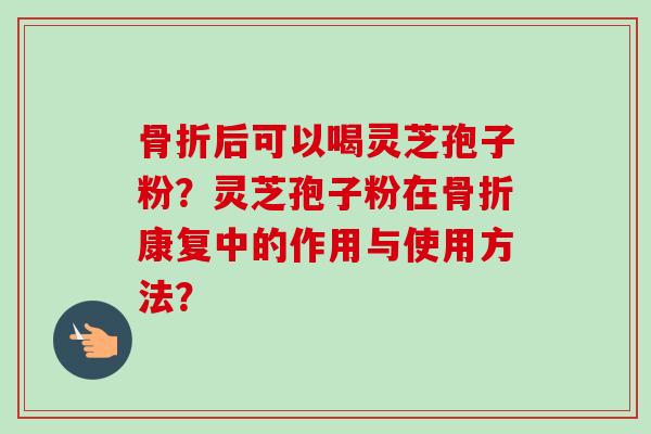 骨折后可以喝灵芝孢子粉？灵芝孢子粉在骨折康复中的作用与使用方法？