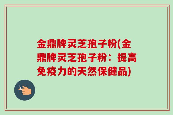 金鼎牌灵芝孢子粉(金鼎牌灵芝孢子粉：提高免疫力的天然保健品)