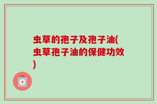 虫草的孢子及孢子油(虫草孢子油的保健功效) 虫草的孢子及孢子油(虫草孢子油的保健功效)