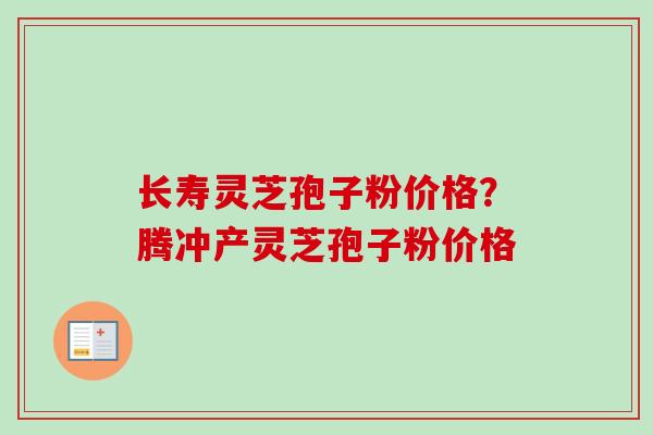 长寿灵芝孢子粉价格?腾冲产灵芝孢子粉价格 长寿灵芝孢子粉价格?腾冲产灵芝孢子粉价格