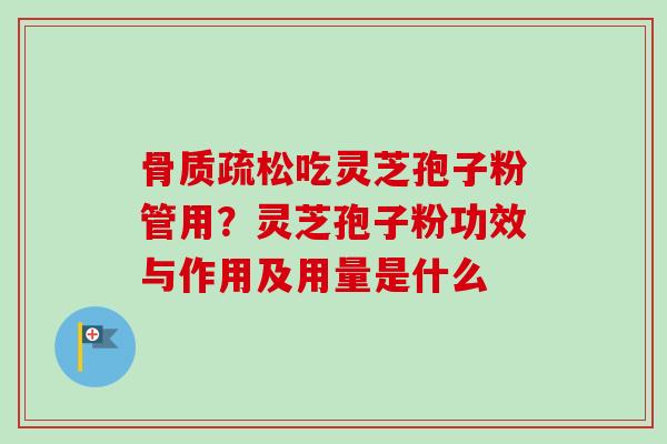 吃灵芝孢子粉管用?灵芝孢子粉功效与作用及用量是什么 吃灵芝孢子粉管用?灵芝孢子粉功效与作用及用量是什么
