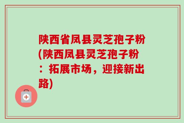 陕西省凤县灵芝孢子粉(陕西凤县灵芝孢子粉:拓展市场,迎接新出路) 陕西省凤县灵芝孢子粉(陕西凤县灵芝孢子粉:拓展市场,迎接新出路)