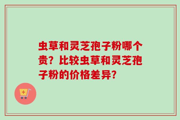 虫草和灵芝孢子粉哪个贵？比较虫草和灵芝孢子粉的价格差异？