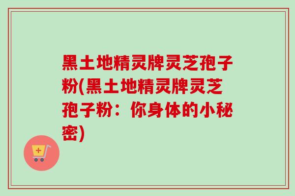 黑土地精灵牌灵芝孢子粉(黑土地精灵牌灵芝孢子粉:你身体的小秘密) 黑土地精灵牌灵芝孢子粉(黑土地精灵牌灵芝孢子粉:你身体的小秘密)