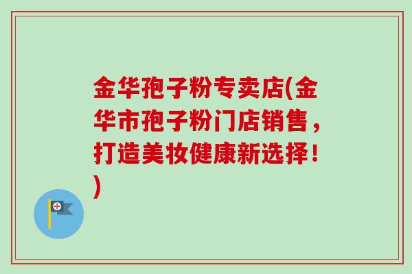 金华孢子粉专卖店(金华市孢子粉门店销售,打造美妆健康新选择!) 金华孢子粉专卖店(金华市孢子粉门店销售,打造美妆健康新选择!)