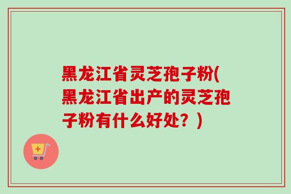 黑龙江省灵芝孢子粉(黑龙江省出产的灵芝孢子粉有什么好处？)