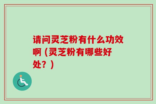 请问灵芝粉有什么功效啊 (灵芝粉有哪些好处？)