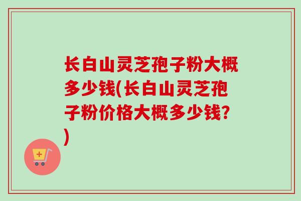 长白山灵芝孢子粉大概多少钱(长白山灵芝孢子粉价格大概多少钱？)