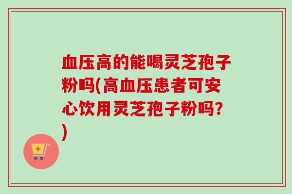 高的能喝灵芝孢子粉吗(高患者可安心饮用灵芝孢子粉吗？)