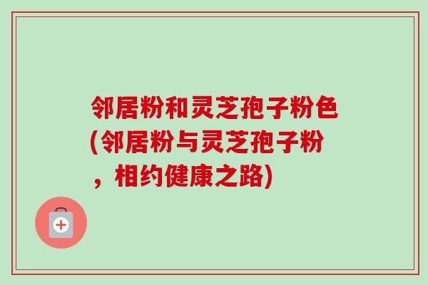 邻居粉和灵芝孢子粉色(邻居粉与灵芝孢子粉，相约健康之路)
