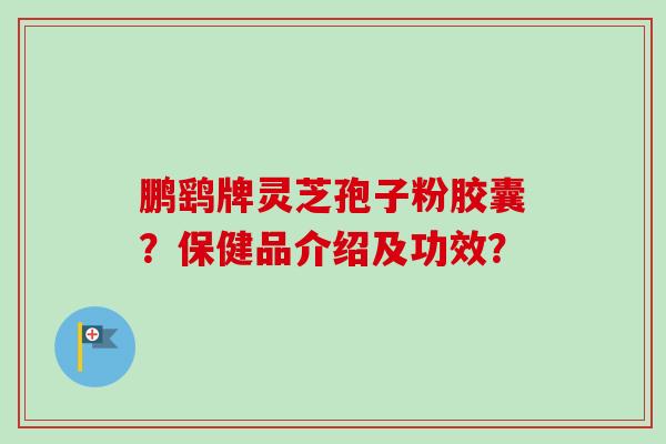 鹏鹞牌灵芝孢子粉胶囊?保健品介绍及功效? 鹏鹞牌灵芝孢子粉胶囊?保健品介绍及功效?