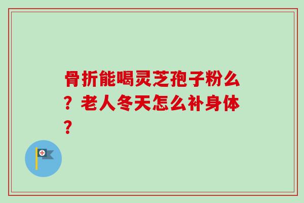 骨折能喝灵芝孢子粉么？老人冬天怎么补身体？