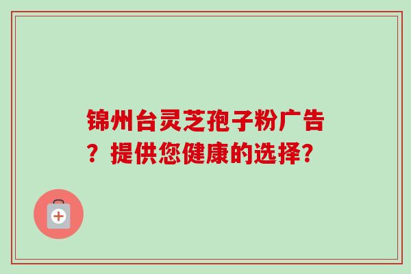 锦州台灵芝孢子粉广告?提供您健康的选择? 锦州台灵芝孢子粉广告?提供您健康的选择?