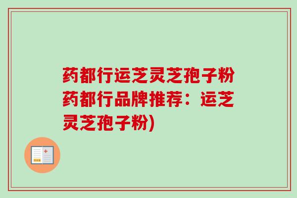 药都行运芝灵芝孢子粉药都行品牌推荐：运芝灵芝孢子粉)