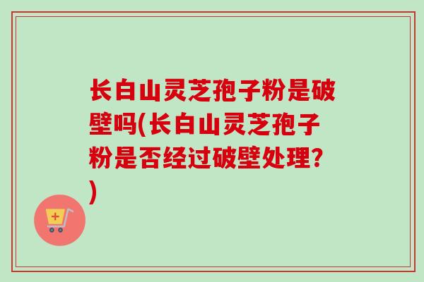 长白山灵芝孢子粉是破壁吗(长白山灵芝孢子粉是否经过破壁处理?) 长白山灵芝孢子粉是破壁吗(长白山灵芝孢子粉是否经过破壁处理?)