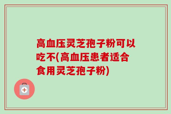 高灵芝孢子粉可以吃不(高患者适合食用灵芝孢子粉) 高灵芝孢子粉可以吃不(高患者适合食用灵芝孢子粉)