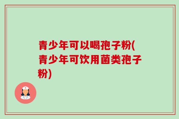 青少年可以喝孢子粉(青少年可饮用菌类孢子粉) 青少年可以喝孢子粉(青少年可饮用菌类孢子粉)
