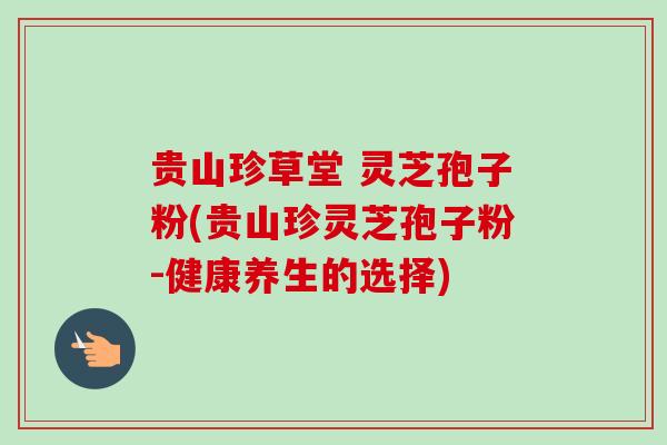 贵山珍草堂 灵芝孢子粉(贵山珍灵芝孢子粉-健康养生的选择) 贵山珍草堂 灵芝孢子粉(贵山珍灵芝孢子粉-健康养生的选择)
