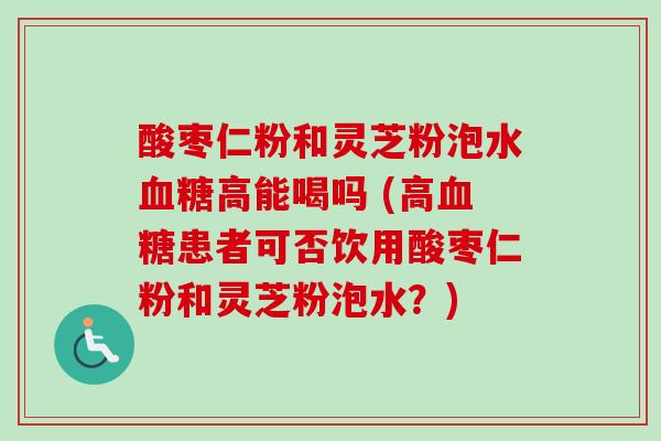 酸枣仁粉和灵芝粉泡水高能喝吗 (高患者可否饮用酸枣仁粉和灵芝粉泡水?) 酸枣仁粉和灵芝粉泡水高能喝吗 (高患者可否饮用酸枣仁粉和灵芝粉泡水?)