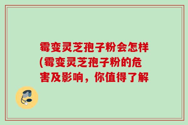 霉变灵芝孢子粉会怎样(霉变灵芝孢子粉的危害及影响,你值得了解 霉变灵芝孢子粉会怎样(霉变灵芝孢子粉的危害及影响,你值得了解