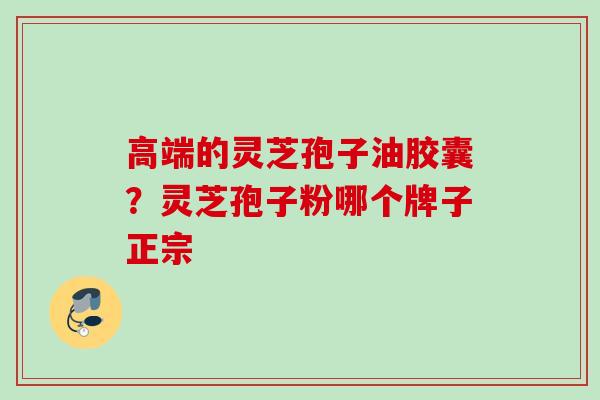 高端的灵芝孢子油胶囊？灵芝孢子粉哪个牌子正宗