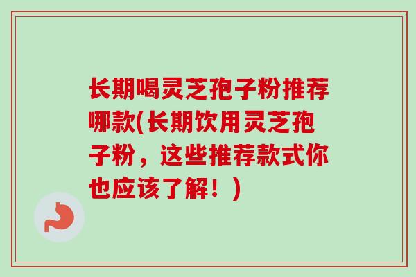 长期喝灵芝孢子粉推荐哪款(长期饮用灵芝孢子粉,这些推荐款式你也应该了解!) 长期喝灵芝孢子粉推荐哪款(长期饮用灵芝孢子粉,这些推荐款式你也应该了解!)
