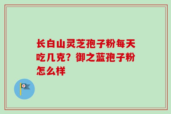 长白山灵芝孢子粉每天吃几克?御之蓝孢子粉怎么样 长白山灵芝孢子粉每天吃几克?御之蓝孢子粉怎么样