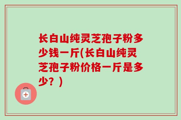 长白山纯灵芝孢子粉多少钱一斤(长白山纯灵芝孢子粉价格一斤是多少?) 长白山纯灵芝孢子粉多少钱一斤(长白山纯灵芝孢子粉价格一斤是多少?)