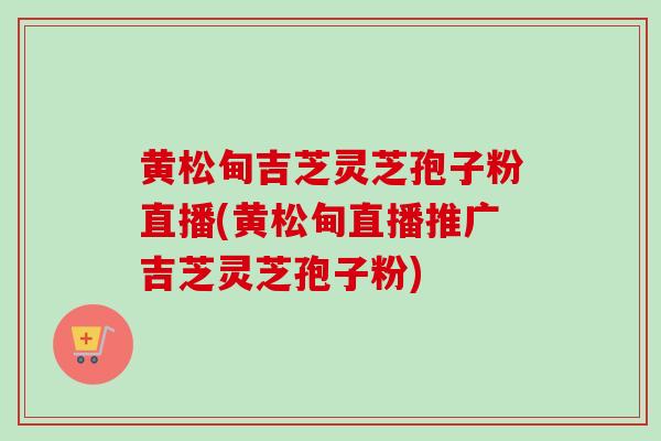 黄松甸吉芝灵芝孢子粉直播(黄松甸直播推广吉芝灵芝孢子粉)