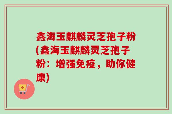 鑫海玉麒麟灵芝孢子粉(鑫海玉麒麟灵芝孢子粉:增强免疫,助你健康) 鑫海玉麒麟灵芝孢子粉(鑫海玉麒麟灵芝孢子粉:增强免疫,助你健康)