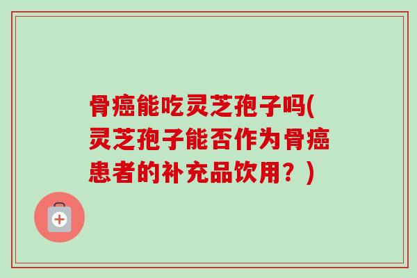 骨能吃灵芝孢子吗(灵芝孢子能否作为骨患者的补充品饮用?) 骨能吃灵芝孢子吗(灵芝孢子能否作为骨患者的补充品饮用?)