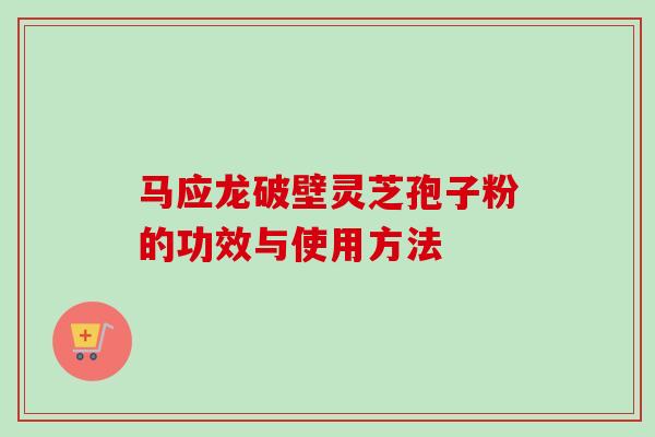 马应龙破壁灵芝孢子粉的功效与使用方法 马应龙破壁灵芝孢子粉的功效与使用方法