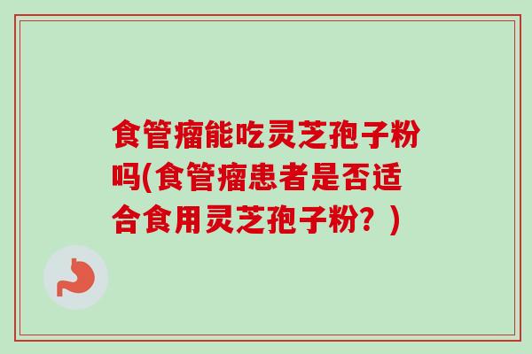 食管瘤能吃灵芝孢子粉吗(食管瘤患者是否适合食用灵芝孢子粉?) 食管瘤能吃灵芝孢子粉吗(食管瘤患者是否适合食用灵芝孢子粉?)