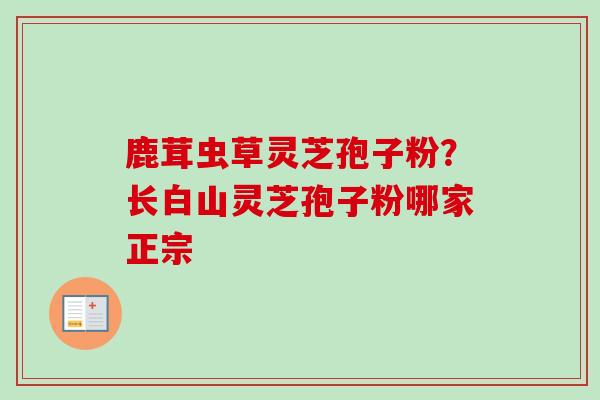 鹿茸虫草灵芝孢子粉?长白山灵芝孢子粉哪家正宗 鹿茸虫草灵芝孢子粉?长白山灵芝孢子粉哪家正宗