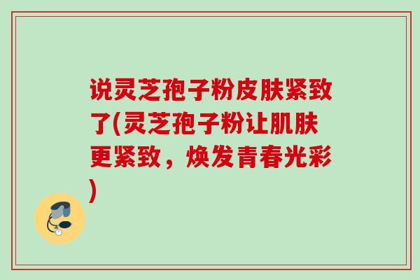 说灵芝孢子粉紧致了(灵芝孢子粉让更紧致,焕发青春光彩) 说灵芝孢子粉紧致了(灵芝孢子粉让更紧致,焕发青春光彩)