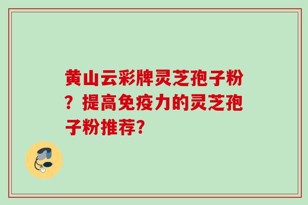 黄山云彩牌灵芝孢子粉?提高免疫力的灵芝孢子粉推荐? 黄山云彩牌灵芝孢子粉?提高免疫力的灵芝孢子粉推荐?