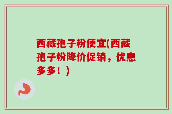 西藏孢子粉便宜(西藏孢子粉降价促销,优惠多多!) 西藏孢子粉便宜(西藏孢子粉降价促销,优惠多多!)