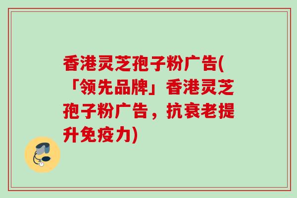 香港灵芝孢子粉广告(「领先品牌」香港灵芝孢子粉广告,抗提升免疫力) 香港灵芝孢子粉广告(「领先品牌」香港灵芝孢子粉广告,抗提升免疫力)