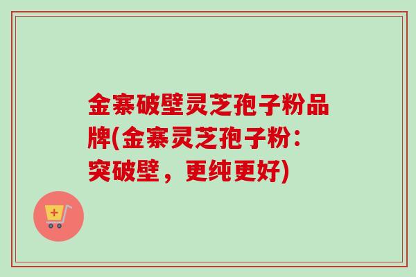 金寨破壁灵芝孢子粉品牌(金寨灵芝孢子粉：突破壁，更纯更好)