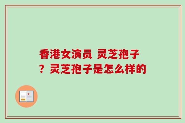 香港女演员 灵芝孢子?灵芝孢子是怎么样的 香港女演员 灵芝孢子?灵芝孢子是怎么样的