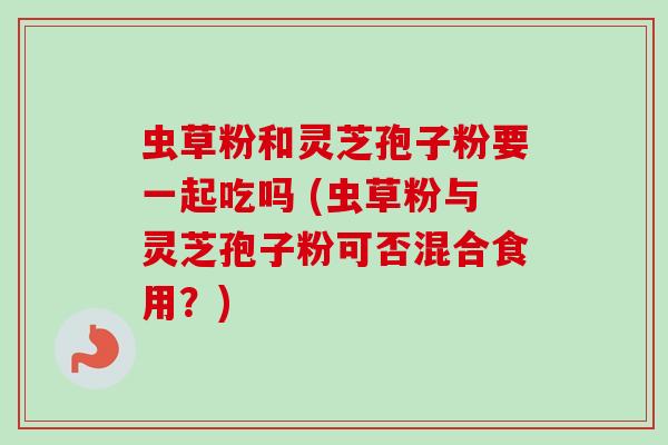 虫草粉和灵芝孢子粉要一起吃吗 (虫草粉与灵芝孢子粉可否混合食用？)